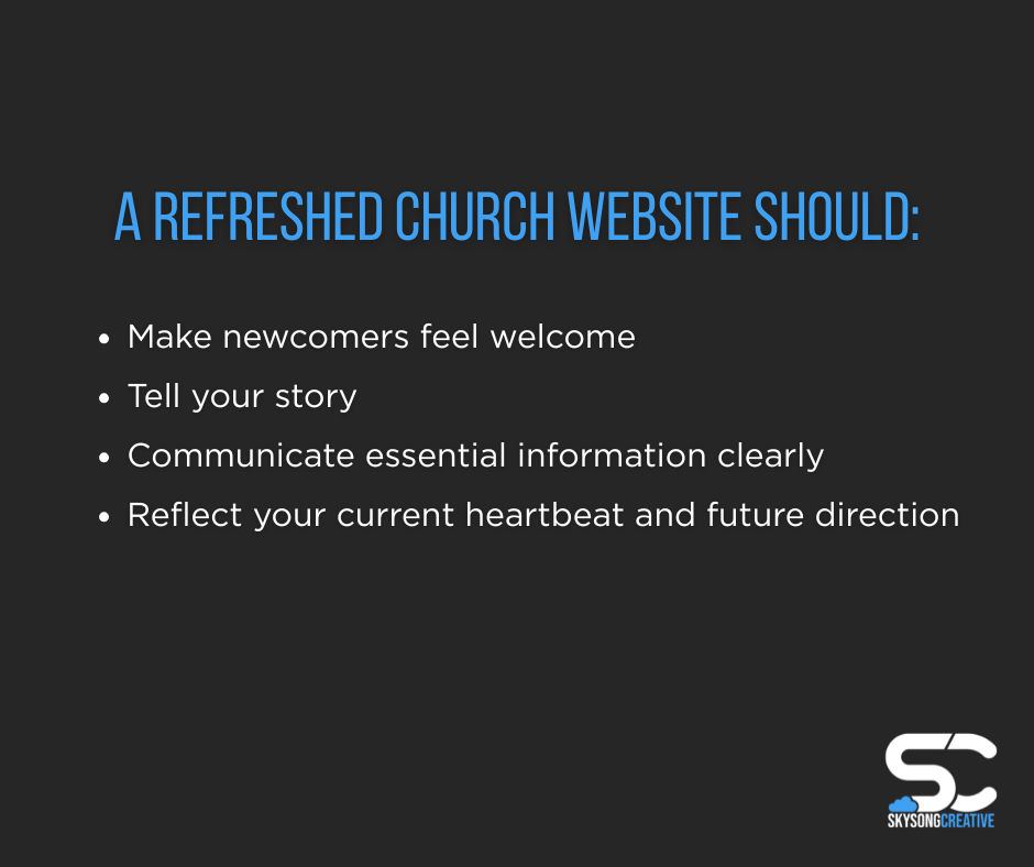 A refreshed church website should: Make newcomers feel welcome, tell your story, communicate essential information clearly, and reflect your current heartbeat and future direction